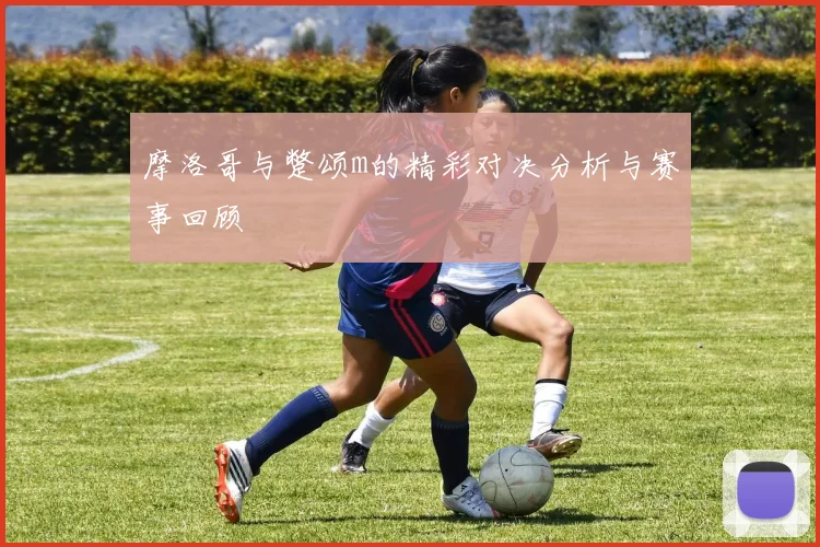 摩洛哥与蹩颂m的精彩对决分析与赛事回顾
