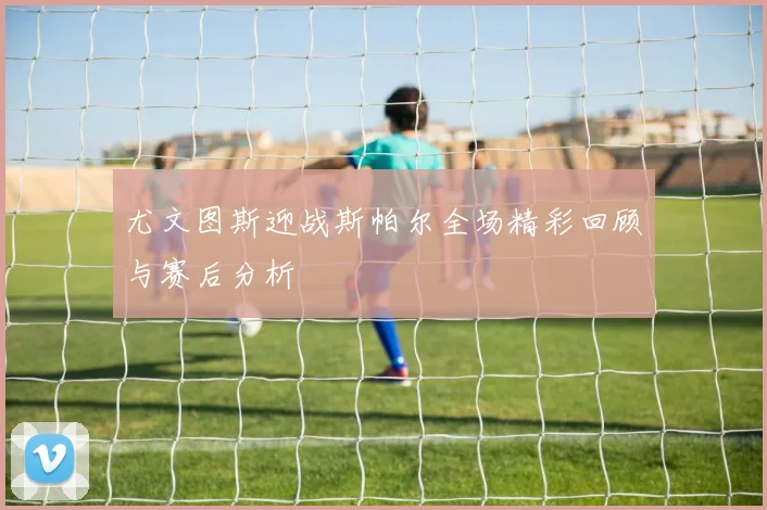 尤文图斯迎战斯帕尔全场精彩回顾与赛后分析