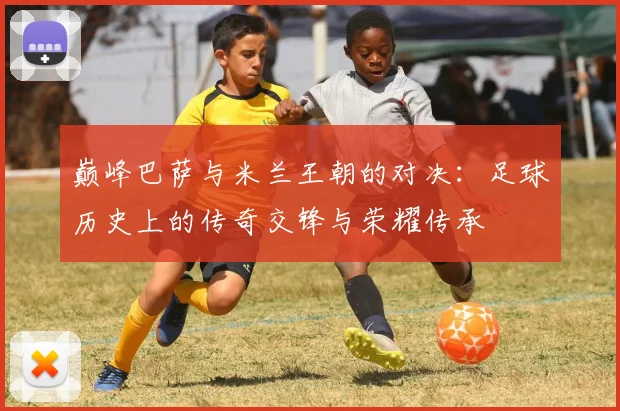 巅峰巴萨与米兰王朝的对决：足球历史上的传奇交锋与荣耀传承