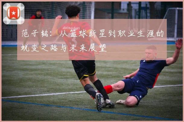 范子铭：从篮球新星到职业生涯的蜕变之路与未来展望
