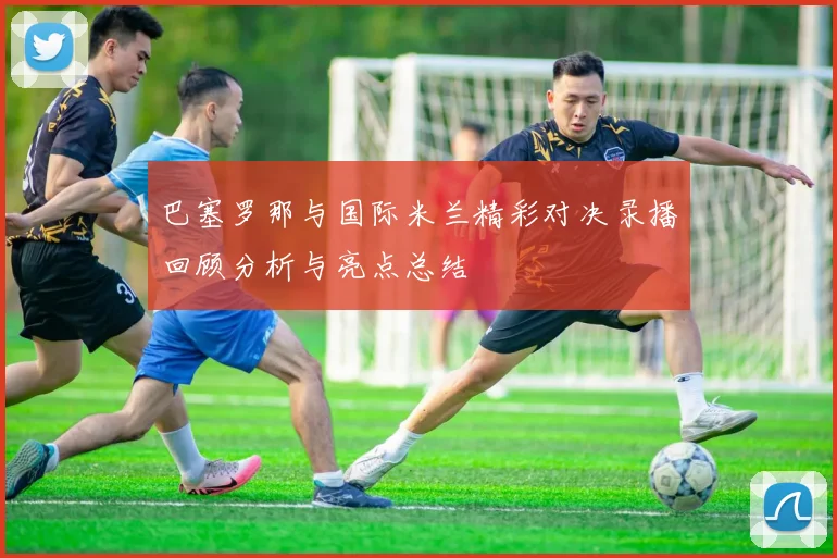 巴塞罗那与国际米兰精彩对决录播回顾分析与亮点总结