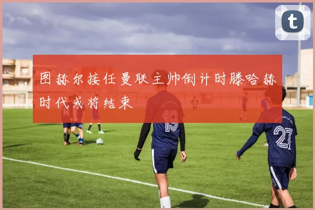 图赫尔接任曼联主帅倒计时滕哈赫时代或将结束