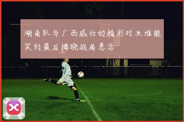 湖南队与广西威壮的精彩对决谁能笑到最后揭晓战局悬念