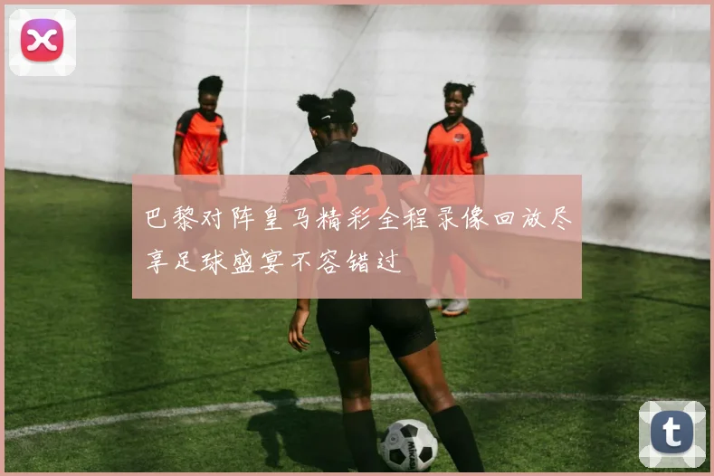 巴黎对阵皇马精彩全程录像回放尽享足球盛宴不容错过