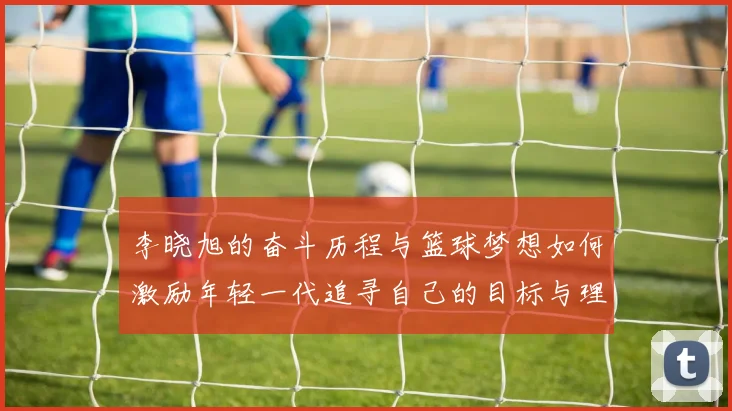 李晓旭的奋斗历程与篮球梦想如何激励年轻一代追寻自己的目标与理想