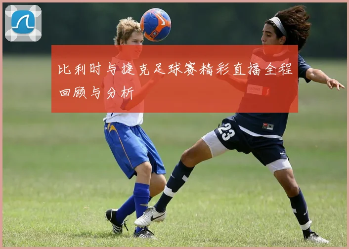 比利时与捷克足球赛精彩直播全程回顾与分析