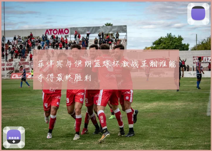 菲律宾与伊朗篮球杯激战正酣谁能夺得最终胜利