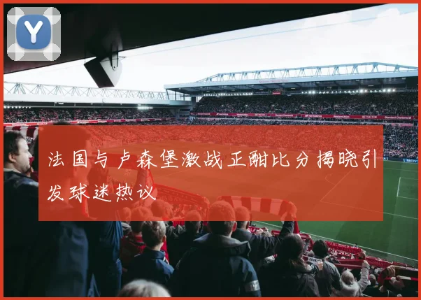法国与卢森堡激战正酣比分揭晓引发球迷热议