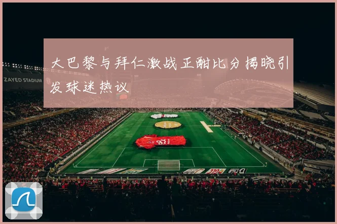 大巴黎与拜仁激战正酣比分揭晓引发球迷热议