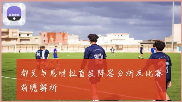 都灵与恩特拉首发阵容分析及比赛前瞻解析