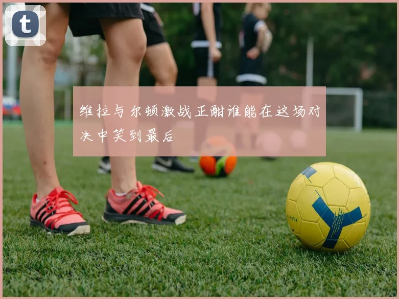 维拉与尔顿激战正酣谁能在这场对决中笑到最后