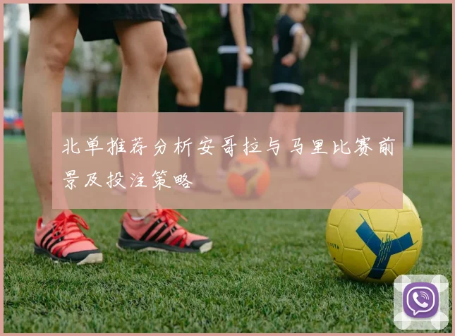 北单推荐分析安哥拉与马里比赛前景及投注策略