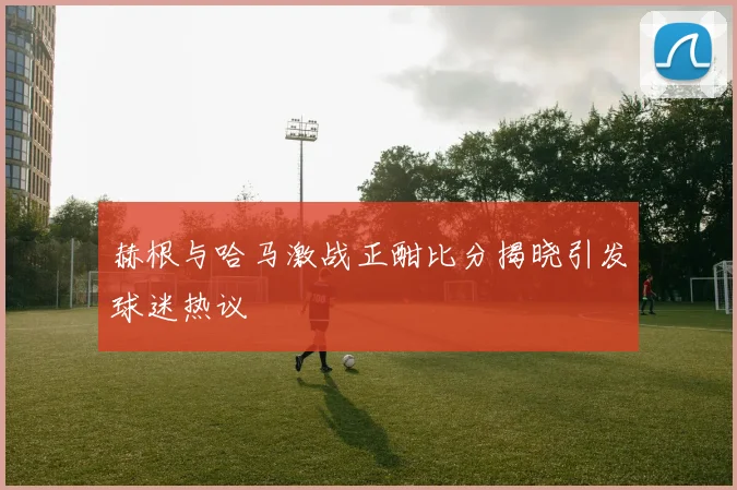 赫根与哈马激战正酣比分揭晓引发球迷热议