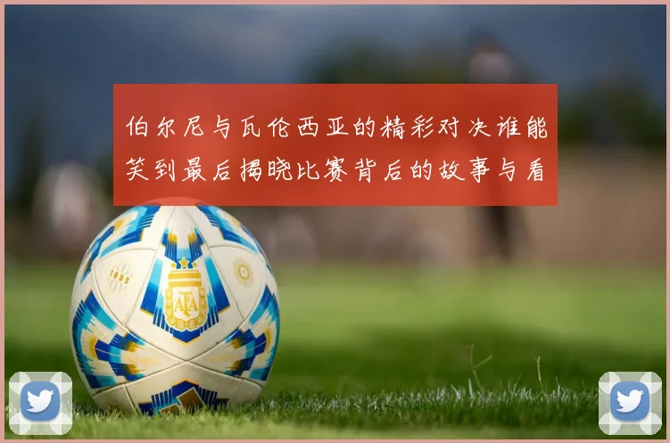 伯尔尼与瓦伦西亚的精彩对决谁能笑到最后揭晓比赛背后的故事与看点