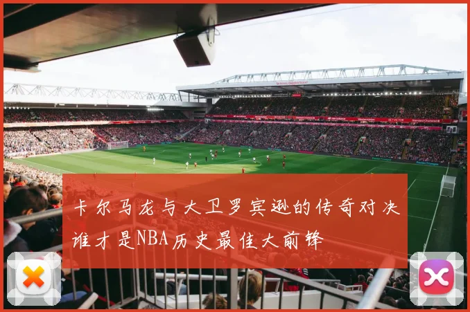 卡尔马龙与大卫罗宾逊的传奇对决谁才是NBA历史最佳大前锋