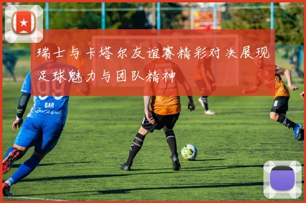 瑞士与卡塔尔友谊赛精彩对决展现足球魅力与团队精神