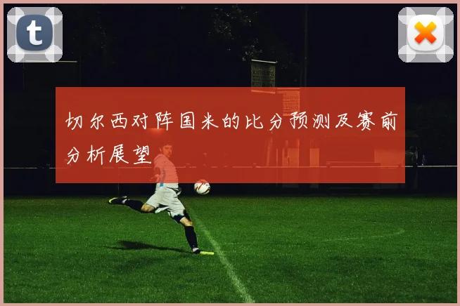 切尔西对阵国米的比分预测及赛前分析展望