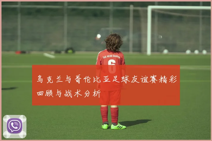 乌克兰与哥伦比亚足球友谊赛精彩回顾与战术分析