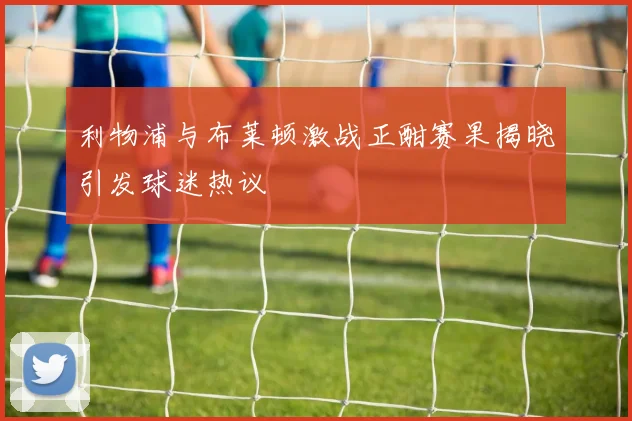 利物浦与布莱顿激战正酣赛果揭晓引发球迷热议