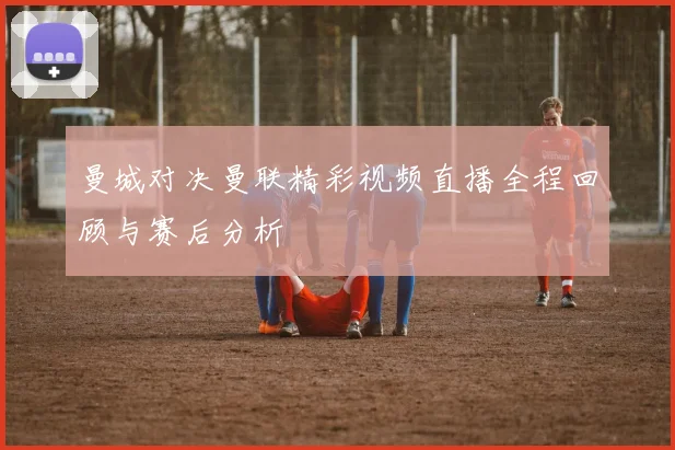 曼城对决曼联精彩视频直播全程回顾与赛后分析