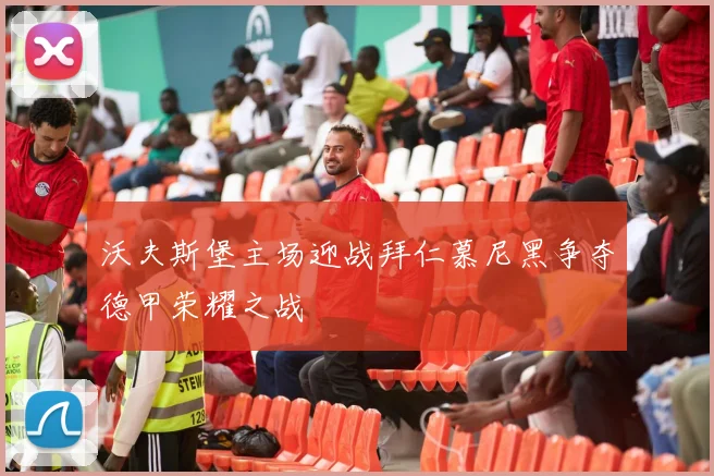 沃夫斯堡主场迎战拜仁慕尼黑争夺德甲荣耀之战