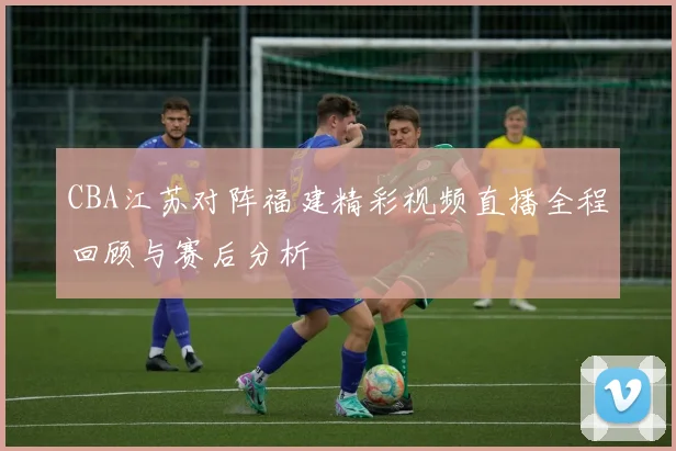 CBA江苏对阵福建精彩视频直播全程回顾与赛后分析