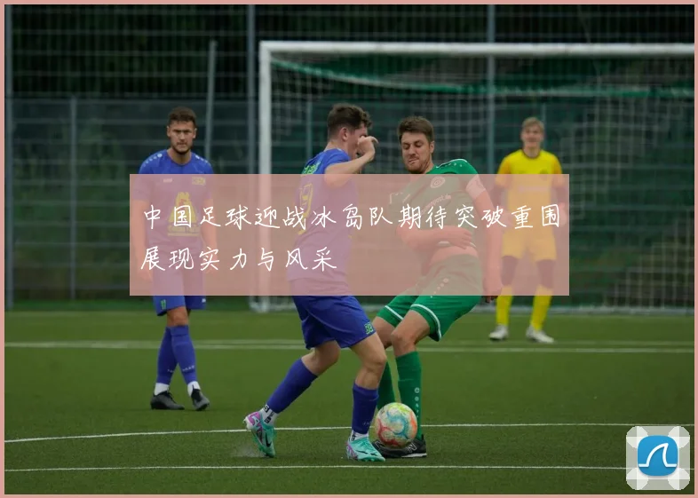 中国足球迎战冰岛队期待突破重围展现实力与风采