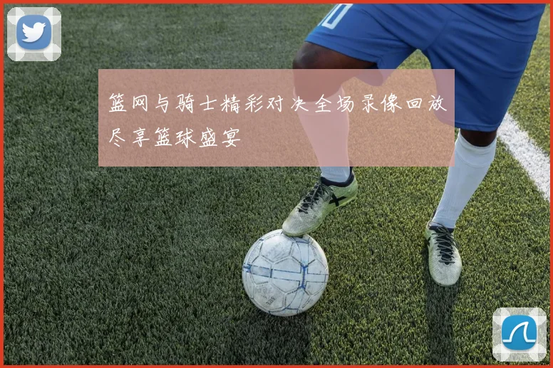 篮网与骑士精彩对决全场录像回放尽享篮球盛宴