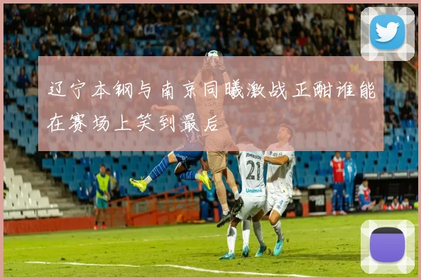 辽宁本钢与南京同曦激战正酣谁能在赛场上笑到最后