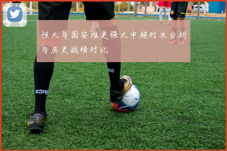 恒大与国安谁更强大中超对决分析与历史战绩对比
