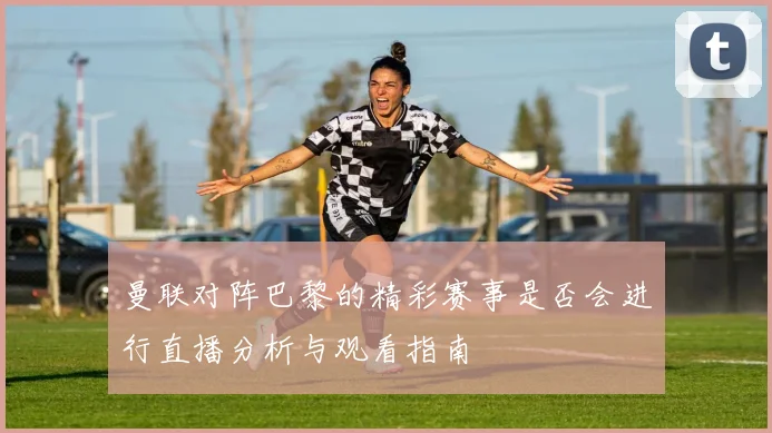 曼联对阵巴黎的精彩赛事是否会进行直播分析与观看指南